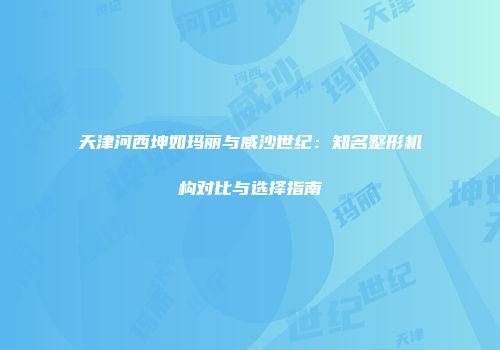 天津河西坤如玛丽与威沙世纪：知名整形机构对比与选择指南