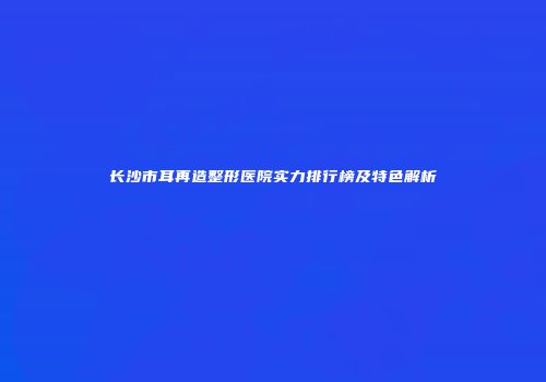 长沙市耳再造整形医院实力排行榜及特色解析