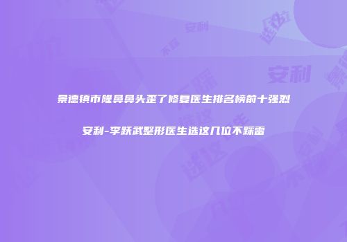 景德镇市隆鼻鼻头歪了修复医生排名榜前十强烈安利-李跃武整形医生选这几位不踩雷