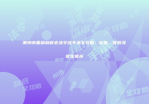 潮州市面部刮痧去法令纹手术全攻略：价格、医院及医生推荐