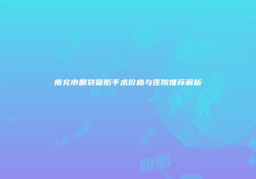 南充市眼袋吸脂手术价格与医院推荐解析
