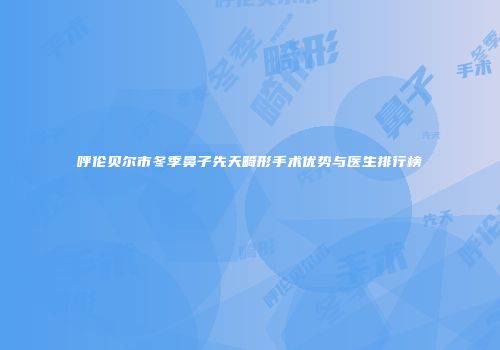 呼伦贝尔市冬季鼻子先天畸形手术优势与医生排行榜