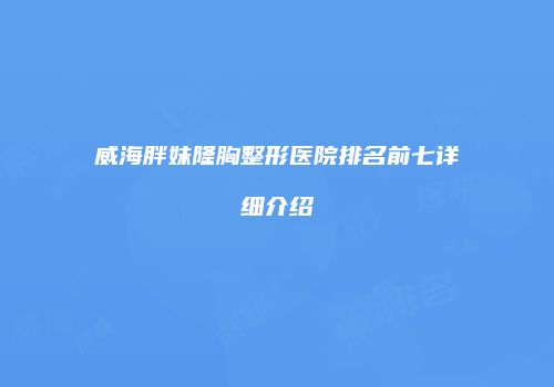 威海胖妹隆胸整形医院排名前七详细介绍