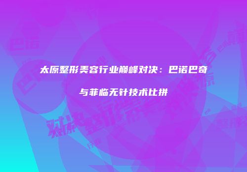 太原整形美容行业巅峰对决：巴诺巴奇与菲临无针技术比拼