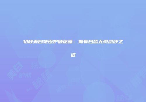 初秋美白祛斑护肤秘籍：拥有白皙无瑕肌肤之道