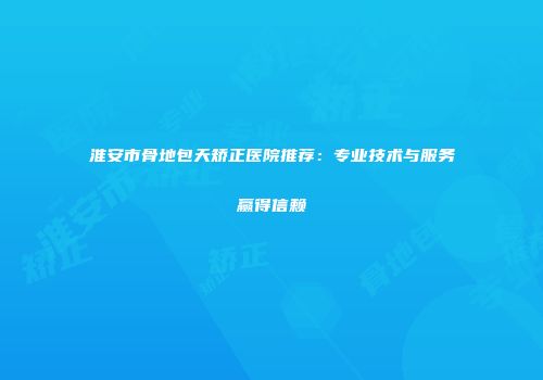 淮安市骨地包天矫正医院推荐：专业技术与服务赢得信赖