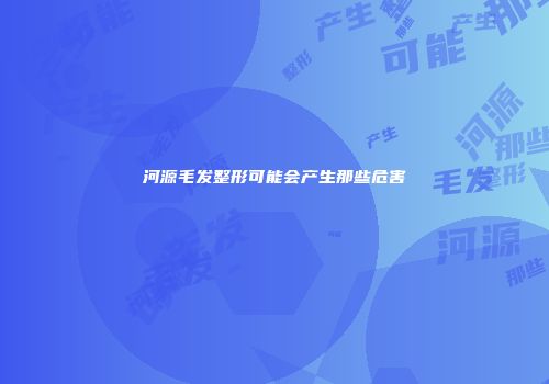 河源毛发整形可能会产生那些危害