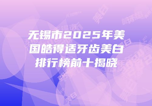 无锡市2025年美国皓得适牙齿美白排行榜前十揭晓