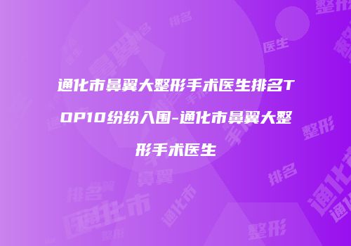 通化市鼻翼大整形手术医生排名TOP10纷纷入围-通化市鼻翼大整形手术医生