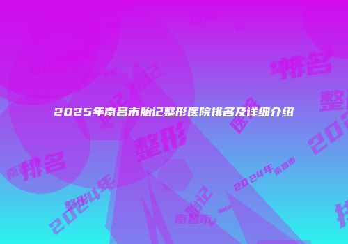 2025年南昌市胎记整形医院排名及详细介绍