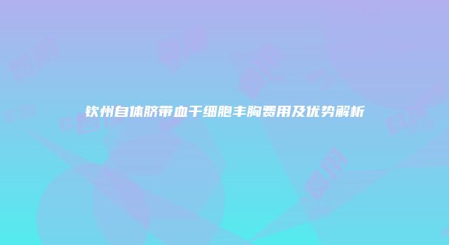 钦州自体脐带血干细胞丰胸费用及优势解析