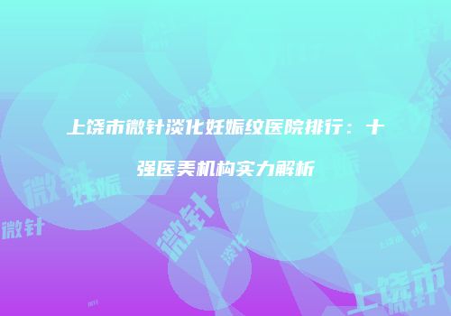 上饶市微针淡化妊娠纹医院排行：十强医美机构实力解析