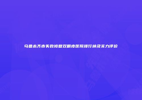 乌鲁木齐市失败修复双眼皮医院排行榜及实力评价