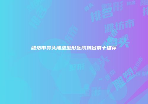 潍坊市鼻头雕塑整形医院排名前十推荐