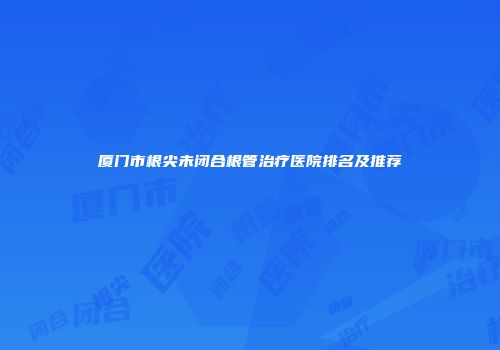 厦门市根尖未闭合根管治疗医院排名及推荐
