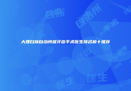 大理白族自治州拔牙齿手术医生排名前十推荐