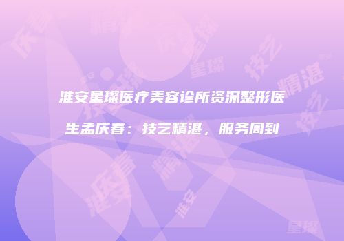 淮安星璨医疗美容诊所资深整形医生孟庆春：技艺精湛，服务周到