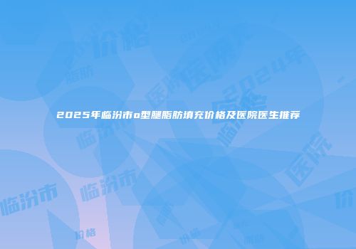 2025年临汾市o型腿脂肪填充价格及医院医生推荐