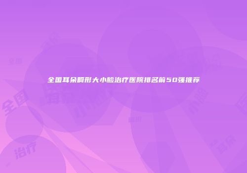 全国耳朵畸形大小脸治疗医院排名前50强推荐