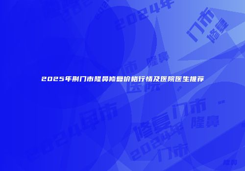 2025年荆门市隆鼻修复价格行情及医院医生推荐