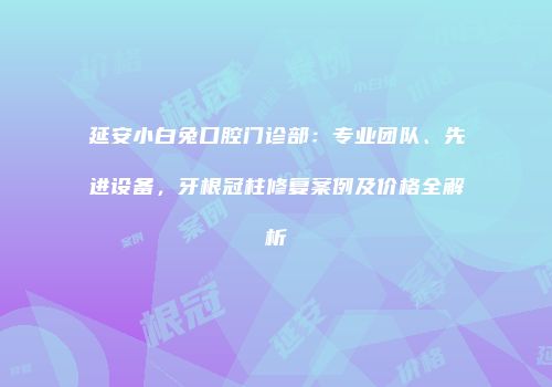 延安小白兔口腔门诊部：专业团队、先进设备，牙根冠柱修复案例及价格全解析