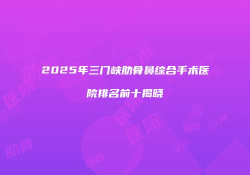 2025年三门峡肋骨鼻综合手术医院排名前十揭晓