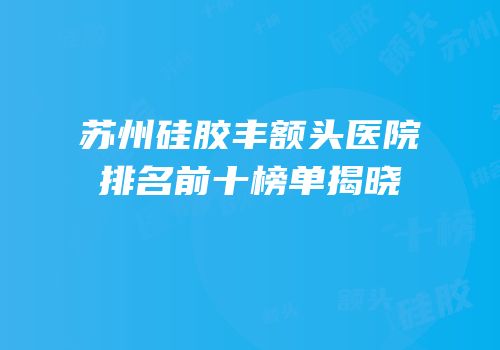 苏州硅胶丰额头医院排名前十榜单揭晓