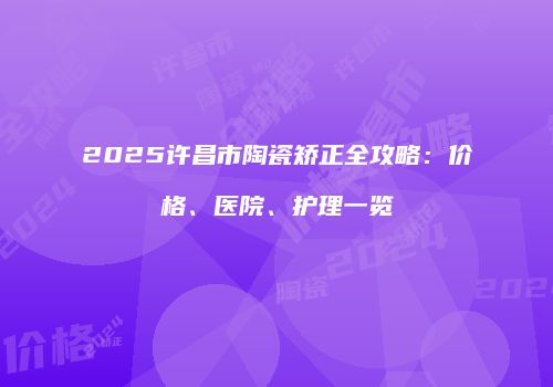 2025许昌市陶瓷矫正全攻略：价格、医院、护理一览