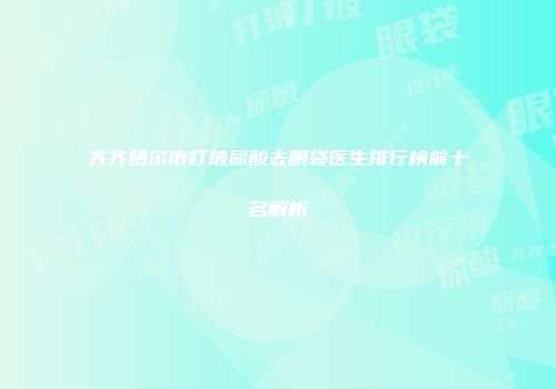齐齐哈尔市打玻尿酸去眼袋医生排行榜前十名解析