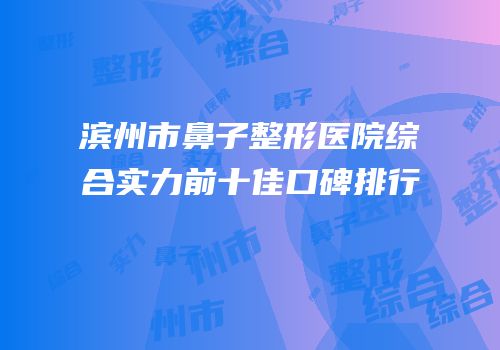 滨州市鼻子整形医院综合实力前十佳口碑排行