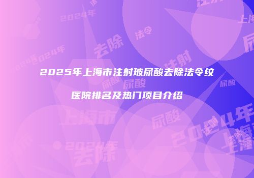 2025年上海市注射玻尿酸去除法令纹医院排名及热门项目介绍