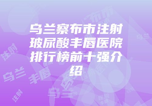乌兰察布市注射玻尿酸丰唇医院排行榜前十强介绍