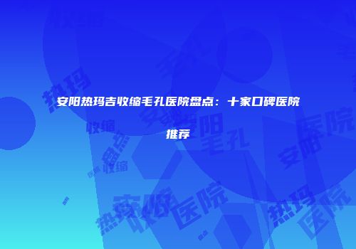 安阳热玛吉收缩毛孔医院盘点：十家口碑医院推荐