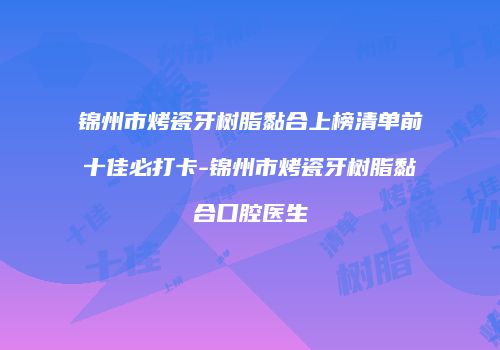 锦州市烤瓷牙树脂黏合上榜清单前十佳必打卡-锦州市烤瓷牙树脂黏合口腔医生