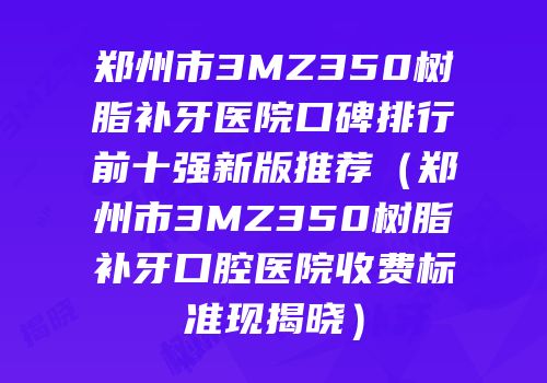 郑州市3MZ350树脂补牙医院口碑排行前十强新版推荐（郑州市3MZ350树脂补牙口腔医院收费标准现揭晓）