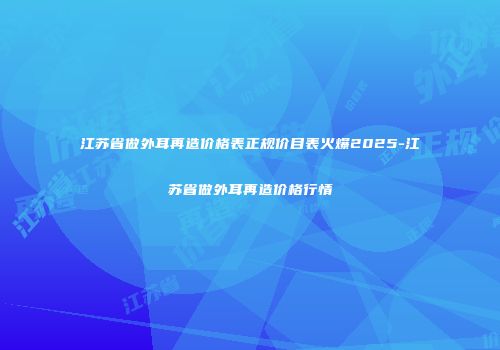 江苏省做外耳再造价格表正规价目表火爆2025-江苏省做外耳再造价格行情