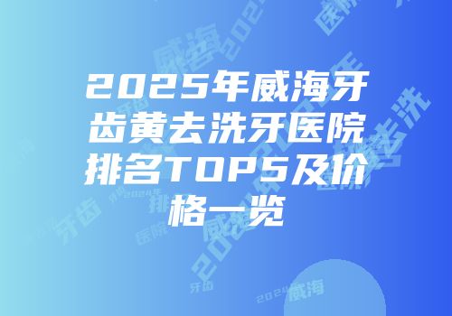 2025年威海牙齿黄去洗牙医院排名TOP5及价格一览
