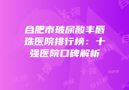 合肥市玻尿酸丰唇珠医院排行榜：十强医院口碑解析