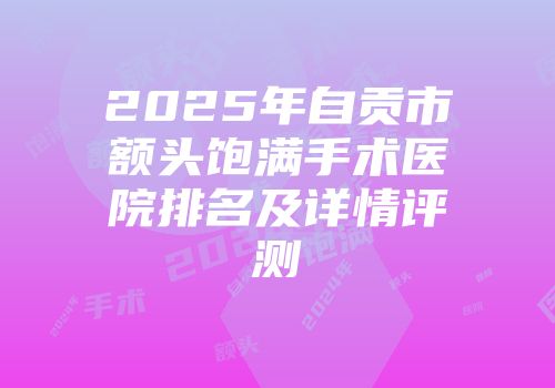 2025年自贡市额头饱满手术医院排名及详情评测