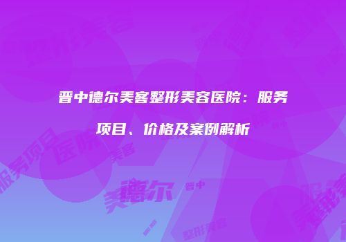 晋中德尔美客整形美容医院：服务项目、价格及案例解析