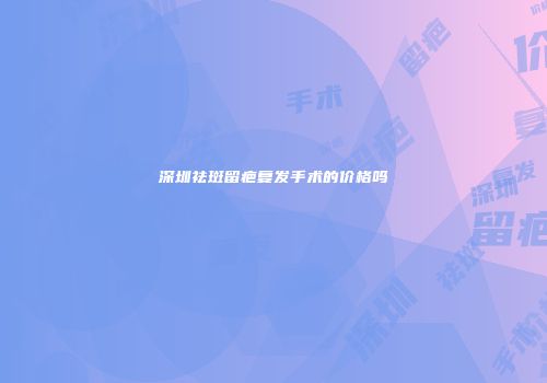 深圳祛斑留疤复发手术的价格吗