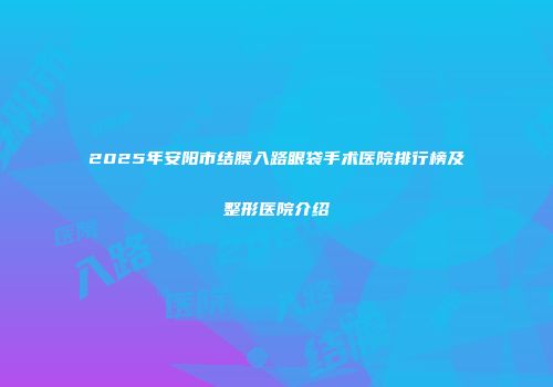 2025年安阳市结膜入路眼袋手术医院排行榜及整形医院介绍