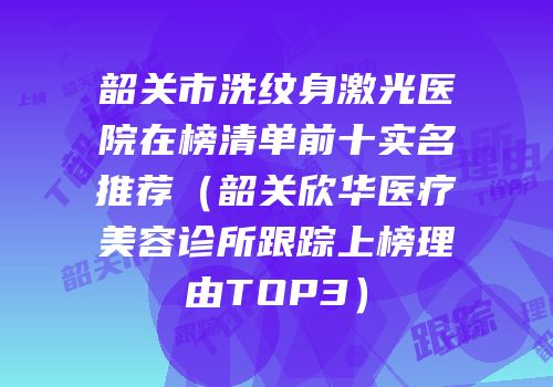 韶关市洗纹身激光医院在榜清单前十实名推荐（韶关欣华医疗美容诊所跟踪上榜理由TOP3）