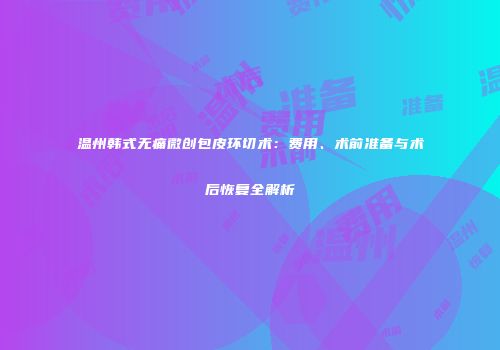 温州韩式无痛微创包皮环切术：费用、术前准备与术后恢复全解析