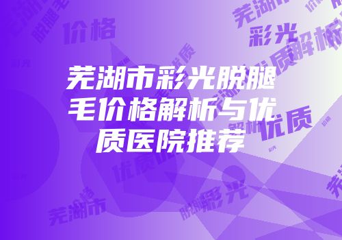 芜湖市彩光脱腿毛价格解析与优质医院推荐