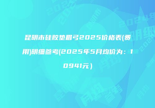 昆明市硅胶垫眉弓2025价格表(费用)明细参考(2025年5月均价为：10941元）