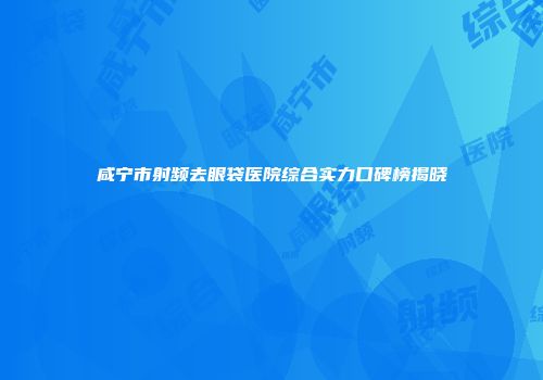 咸宁市射频去眼袋医院综合实力口碑榜揭晓