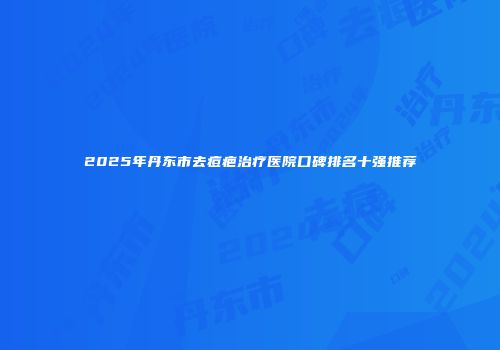 2025年丹东市去痘疤治疗医院口碑排名十强推荐