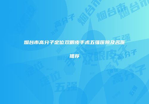 烟台市高分子定位双眼皮手术五强医院及名医推荐