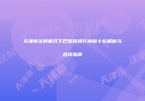 天津市注射瘦双下巴医院排行榜前十位解析与选择指南